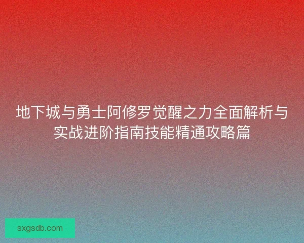 地下城与勇士阿修罗觉醒之力全面解析与实战进阶指南技能精通攻略篇