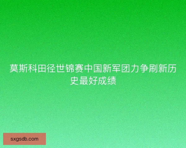 莫斯科田径世锦赛中国新军团力争刷新历史最好成绩