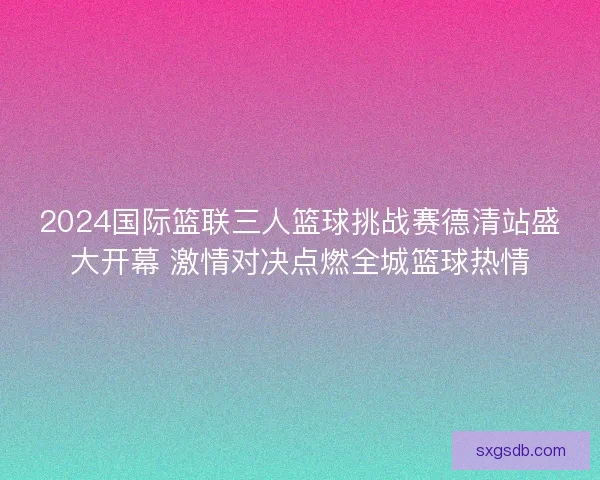 2024国际篮联三人篮球挑战赛德清站盛大开幕 激情对决点燃全城篮球热情