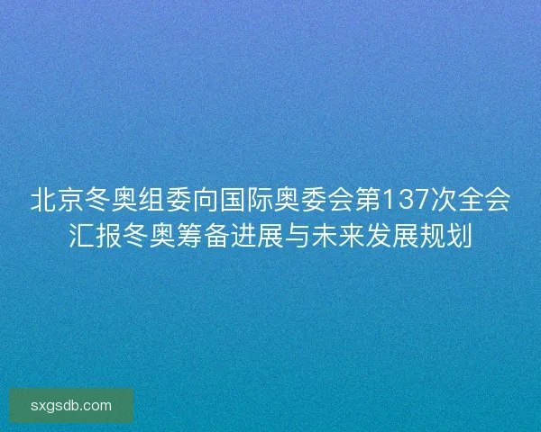 北京冬奥组委向国际奥委会第137次全会汇报冬奥筹备进展与未来发展规划